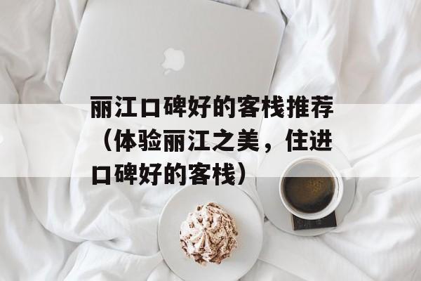 丽江口碑好的客栈推荐（体验丽江之美，住进口碑好的客栈）-第1张图片-居家生活