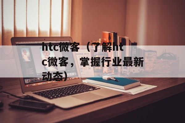 htc微客（了解htc微客，掌握行业最新动态）-第1张图片-居家生活