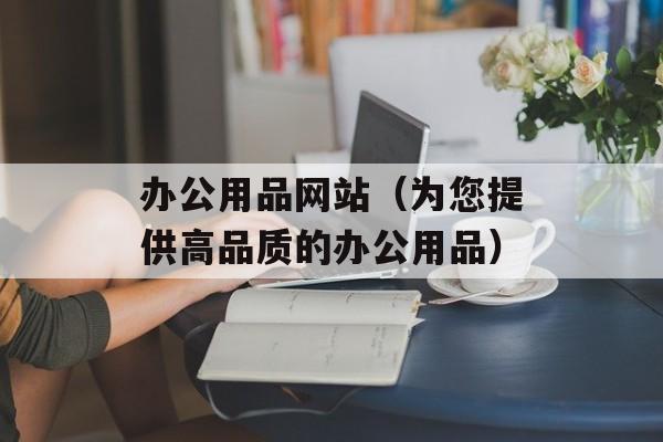 办公用品网站（为您提供高品质的办公用品）-第1张图片-居家生活