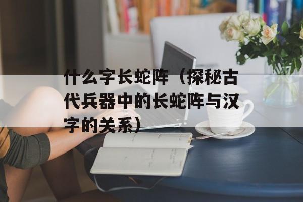 什么字长蛇阵（探秘古代兵器中的长蛇阵与汉字的关系）-第1张图片-居家生活