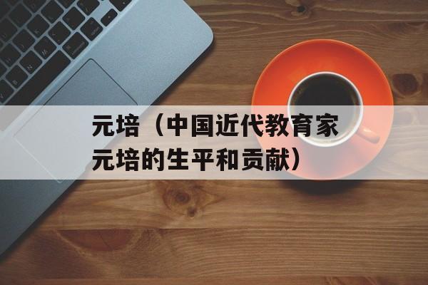 元培（中国近代教育家元培的生平和贡献）-第1张图片-居家生活