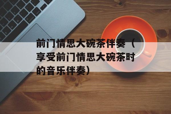 前门情思大碗茶伴奏（享受前门情思大碗茶时的音乐伴奏）-第1张图片-居家生活