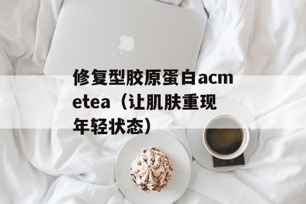修复型胶原蛋白acmetea（让肌肤重现年轻状态）-第1张图片-居家生活