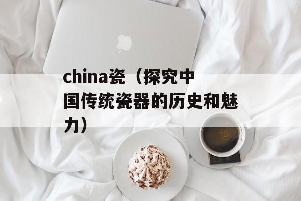 china瓷（探究中国传统瓷器的历史和魅力）-第1张图片-居家生活