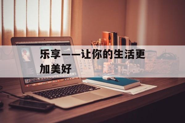 乐享——让你的生活更加美好-第1张图片-居家生活