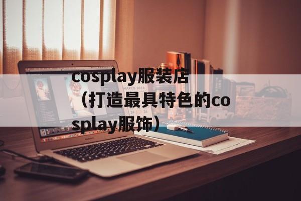 cosplay服装店（打造最具特色的cosplay服饰）-第1张图片-居家生活