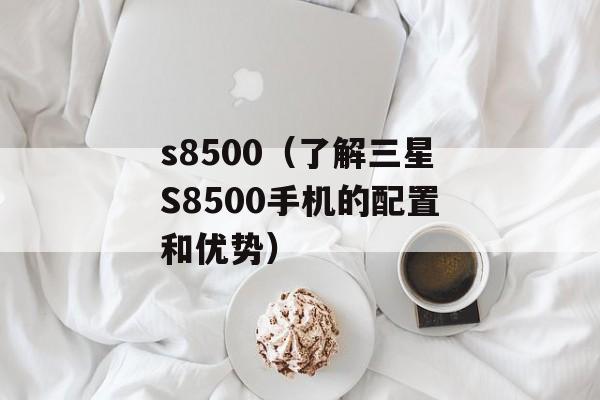 s8500（了解三星S8500手机的配置和优势）-第1张图片-居家生活