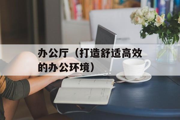 办公厅（打造舒适高效的办公环境）-第1张图片-居家生活