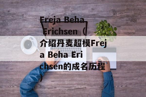 Freja Beha Erichsen（介绍丹麦超模Freja Beha Erichsen的成名历程）-第1张图片-居家生活