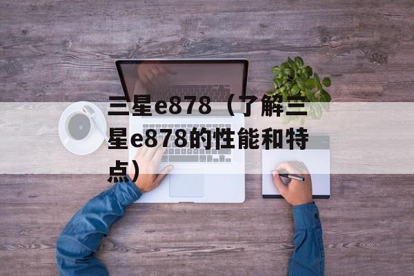 三星e878（了解三星e878的性能和特点）-第1张图片-居家生活