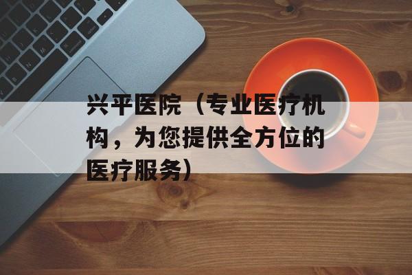 兴平医院（专业医疗机构，为您提供全方位的医疗服务）-第1张图片-居家生活