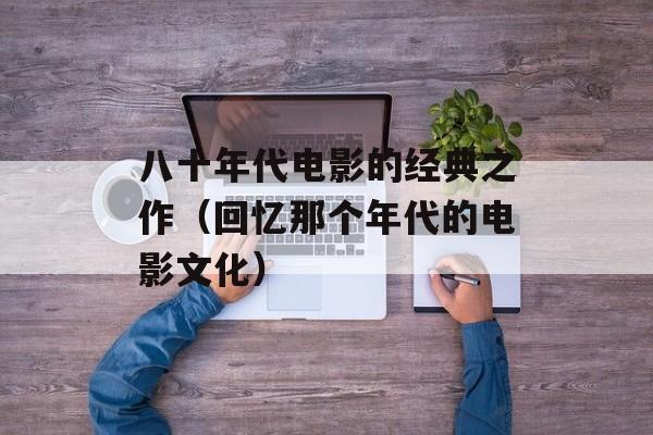 八十年代电影的经典之作（回忆那个年代的电影文化）-第1张图片-居家生活