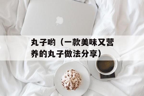 丸子哟（一款美味又营养的丸子做法分享）-第1张图片-居家生活