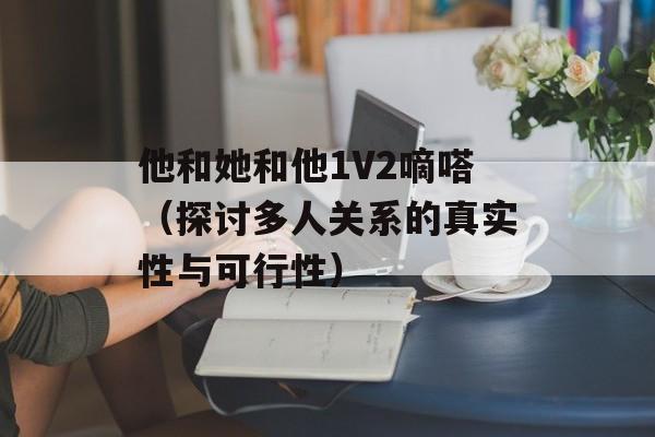 他和她和他1V2嘀嗒（探讨多人关系的真实性与可行性）-第1张图片-居家生活