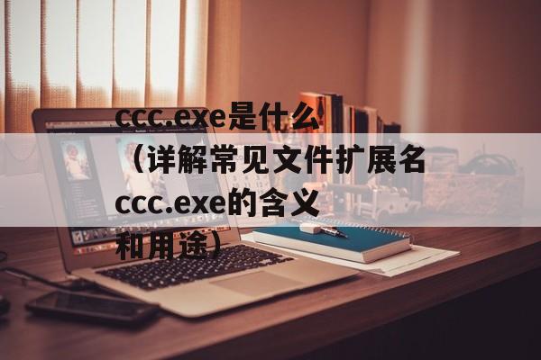 ccc.exe是什么（详解常见文件扩展名ccc.exe的含义和用途）-第1张图片-居家生活
