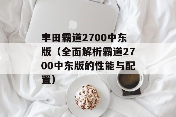 丰田霸道2700中东版（全面解析霸道2700中东版的性能与配置）-第1张图片-居家生活