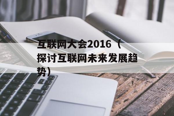 互联网大会2016（探讨互联网未来发展趋势）-第1张图片-居家生活