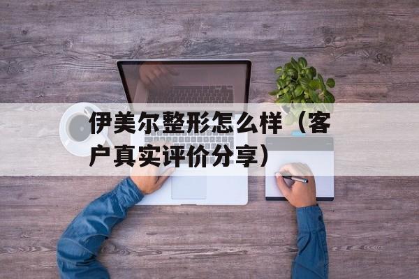 伊美尔整形怎么样（客户真实评价分享）-第1张图片-居家生活