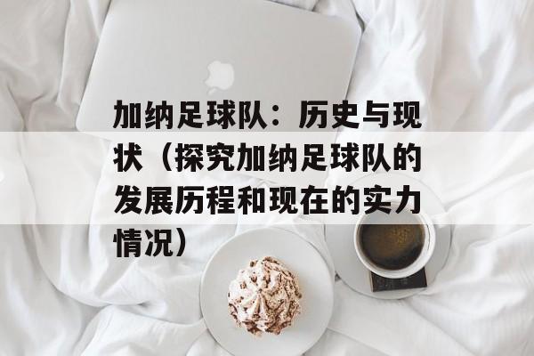 加纳足球队：历史与现状（探究加纳足球队的发展历程和现在的实力情况）-第1张图片-居家生活
