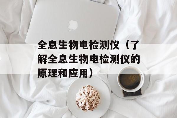 全息生物电检测仪（了解全息生物电检测仪的原理和应用）-第1张图片-居家生活