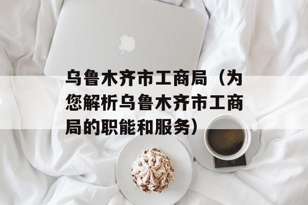 乌鲁木齐市工商局（为您解析乌鲁木齐市工商局的职能和服务）-第1张图片-居家生活