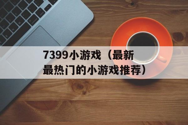 7399小游戏（最新最热门的小游戏推荐）-第1张图片-居家生活
