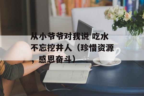 从小爷爷对我说 吃水不忘挖井人（珍惜资源，感恩奋斗）-第1张图片-居家生活