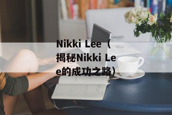 Nikki Lee（揭秘Nikki Lee的成功之路）-第1张图片-居家生活