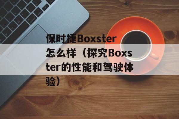 保时捷Boxster怎么样（探究Boxster的性能和驾驶体验）-第1张图片-居家生活