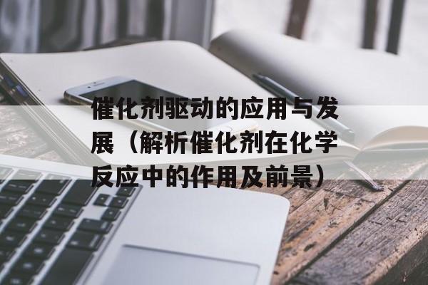 催化剂驱动的应用与发展（解析催化剂在化学反应中的作用及前景）-第1张图片-居家生活