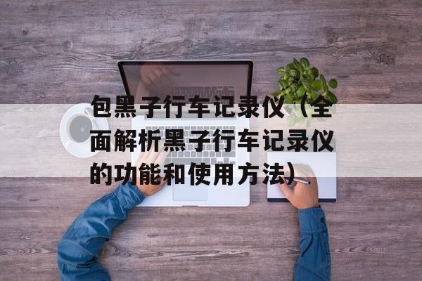 包黑子行车记录仪（全面解析黑子行车记录仪的功能和使用方法）-第1张图片-居家生活