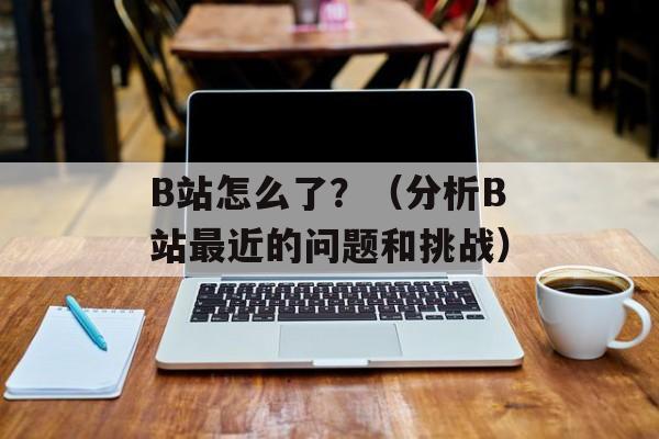 B站怎么了？（分析B站最近的问题和挑战）-第1张图片-居家生活
