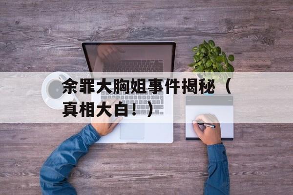 余罪大胸姐事件揭秘（真相大白！）-第1张图片-居家生活