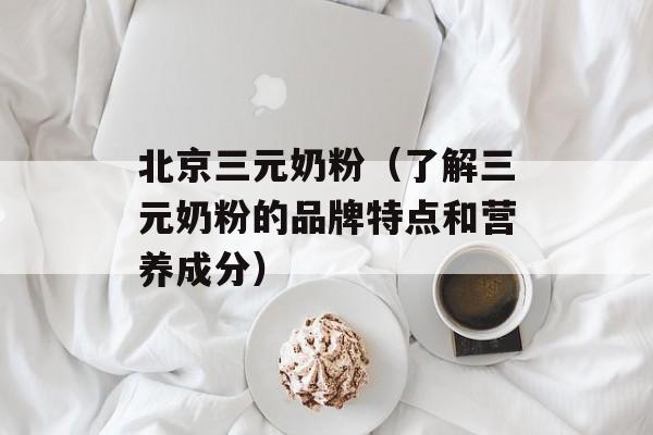 北京三元奶粉（了解三元奶粉的品牌特点和营养成分）-第1张图片-居家生活