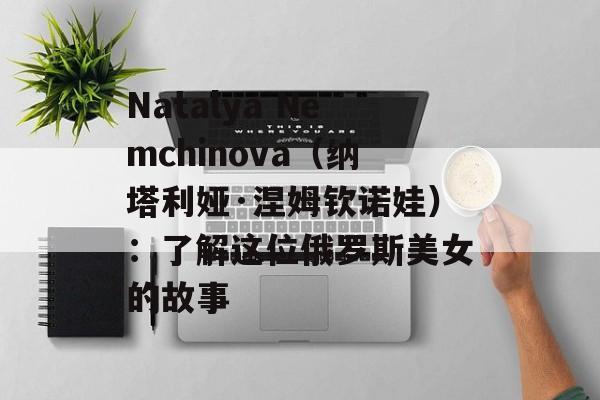 Natalya Nemchinova（纳塔利娅·涅姆钦诺娃）：了解这位俄罗斯美女的故事-第1张图片-居家生活