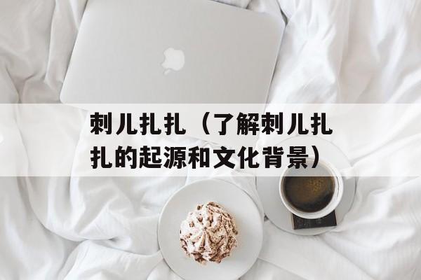 刺儿扎扎（了解刺儿扎扎的起源和文化背景）-第1张图片-居家生活