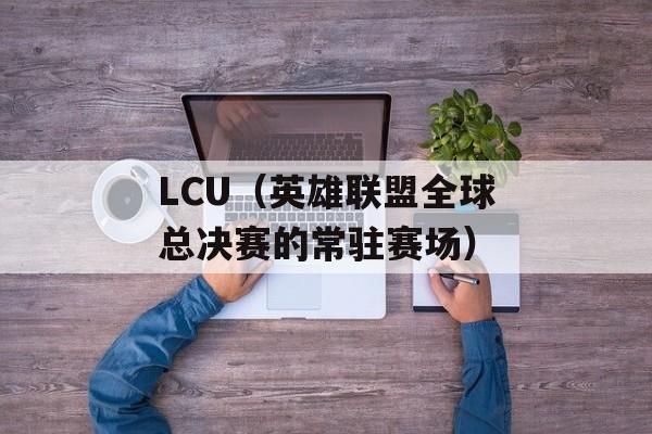 LCU（英雄联盟全球总决赛的常驻赛场）-第1张图片-居家生活