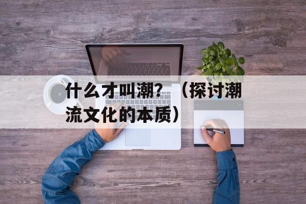 什么才叫潮？（探讨潮流文化的本质）-第1张图片-居家生活