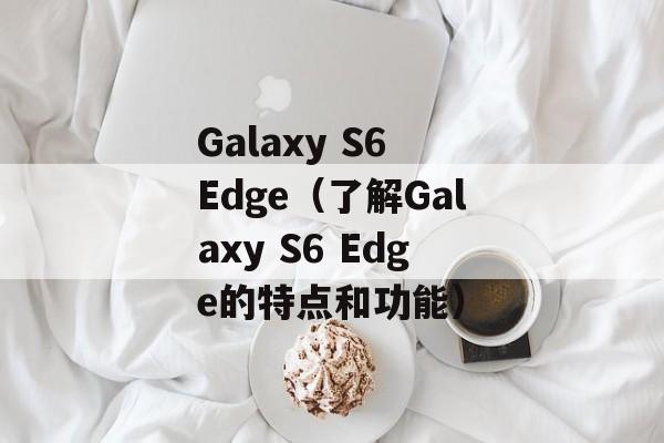 Galaxy S6 Edge（了解Galaxy S6 Edge的特点和功能）-第1张图片-居家生活