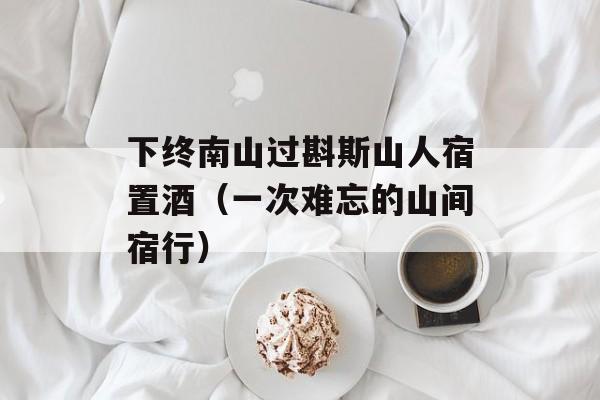 下终南山过斟斯山人宿置酒（一次难忘的山间宿行）-第1张图片-居家生活