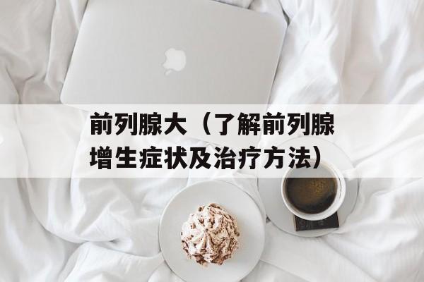 前列腺大（了解前列腺增生症状及治疗方法）-第1张图片-居家生活