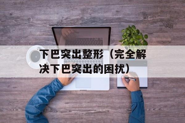 下巴突出整形（完全解决下巴突出的困扰）-第1张图片-居家生活