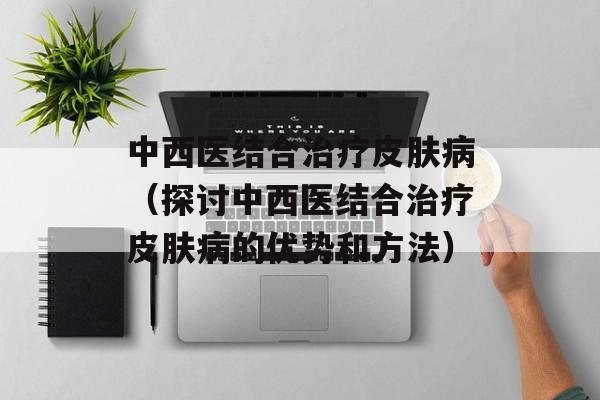 中西医结合治疗皮肤病（探讨中西医结合治疗皮肤病的优势和方法）-第1张图片-居家生活
