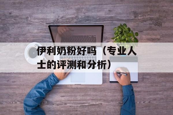 伊利奶粉好吗（专业人士的评测和分析）-第1张图片-居家生活