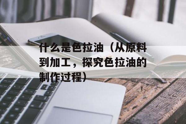 什么是色拉油（从原料到加工，探究色拉油的制作过程）-第1张图片-居家生活