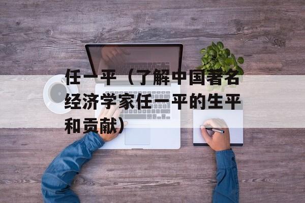 任一平（了解中国著名经济学家任一平的生平和贡献）-第1张图片-居家生活