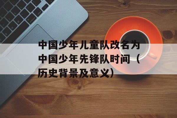 中国少年儿童队改名为中国少年先锋队时间（历史背景及意义）-第1张图片-居家生活