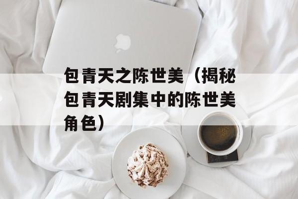 包青天之陈世美（揭秘包青天剧集中的陈世美角色）-第1张图片-居家生活