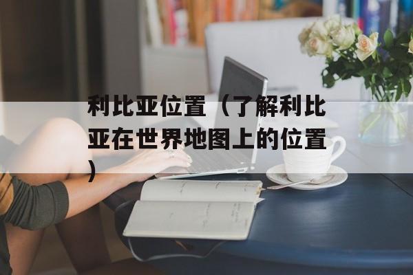 利比亚位置（了解利比亚在世界地图上的位置）-第1张图片-居家生活