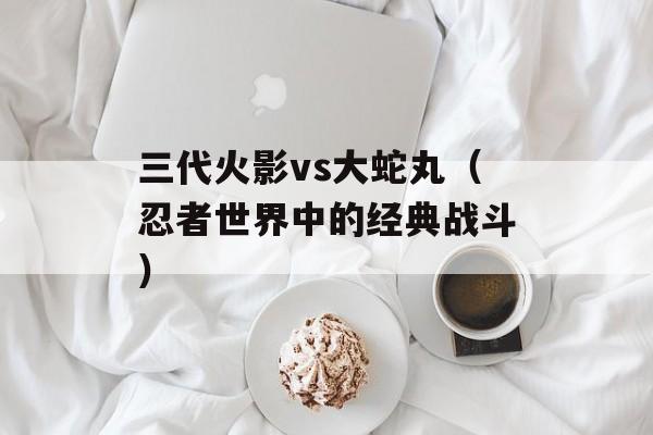 三代火影vs大蛇丸（忍者世界中的经典战斗）-第1张图片-居家生活